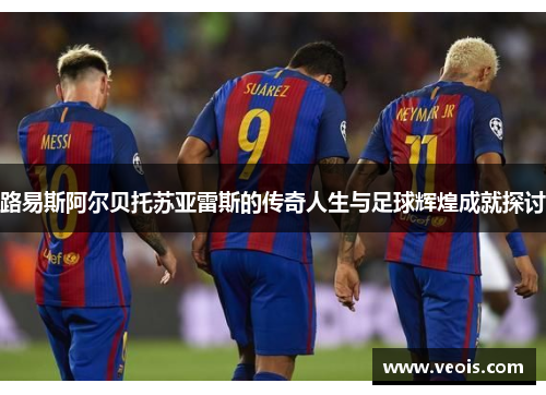 路易斯阿尔贝托苏亚雷斯的传奇人生与足球辉煌成就探讨