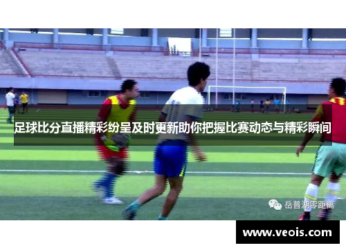 足球比分直播精彩纷呈及时更新助你把握比赛动态与精彩瞬间