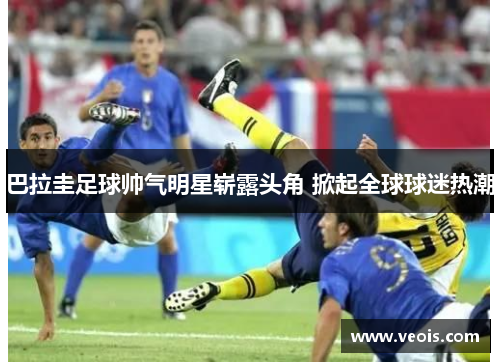 巴拉圭足球帅气明星崭露头角 掀起全球球迷热潮
