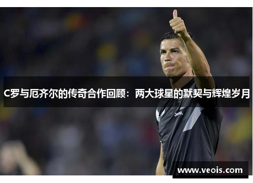 C罗与厄齐尔的传奇合作回顾：两大球星的默契与辉煌岁月