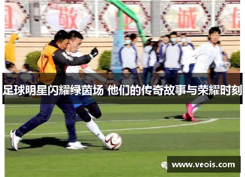 足球明星闪耀绿茵场 他们的传奇故事与荣耀时刻