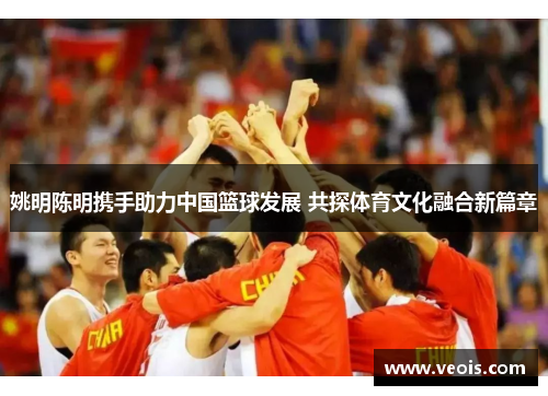姚明陈明携手助力中国篮球发展 共探体育文化融合新篇章