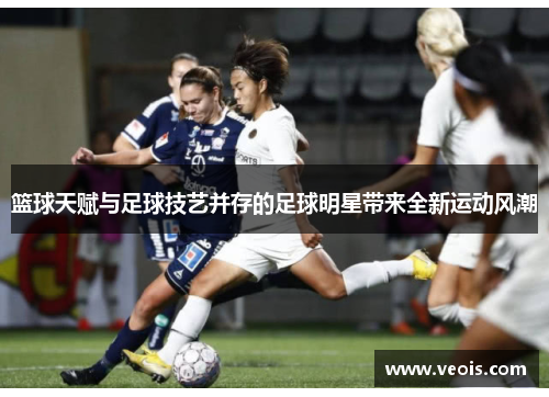 篮球天赋与足球技艺并存的足球明星带来全新运动风潮