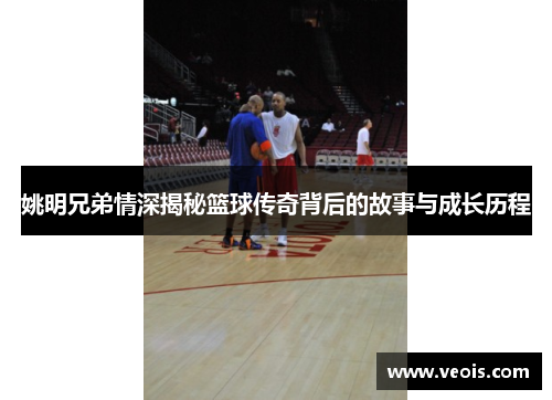 姚明兄弟情深揭秘篮球传奇背后的故事与成长历程