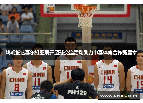 姚明抵达塞尔维亚展开篮球交流活动助力中塞体育合作新篇章