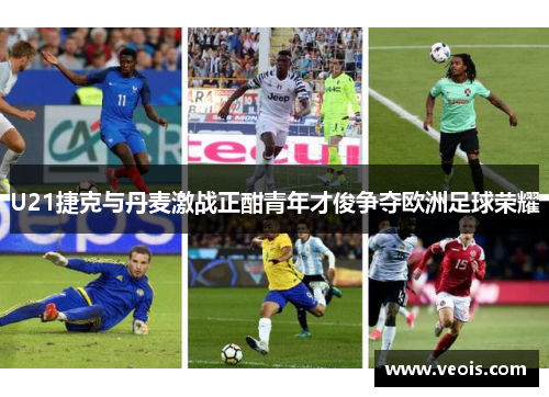 U21捷克与丹麦激战正酣青年才俊争夺欧洲足球荣耀
