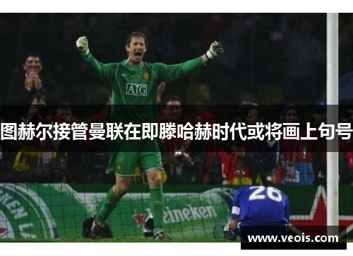 图赫尔接管曼联在即滕哈赫时代或将画上句号