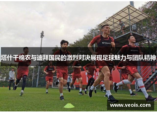 塔什干棉农与迪拜国民的激烈对决展现足球魅力与团队精神