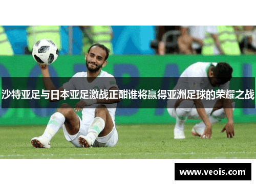 沙特亚足与日本亚足激战正酣谁将赢得亚洲足球的荣耀之战